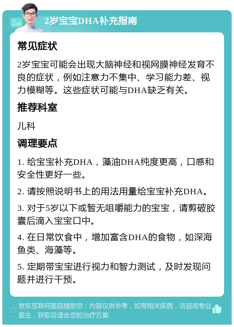 2岁宝宝DHA补充指南 常见症状 2岁宝宝可能会出现大脑神经和视网膜神经发育不良的症状，例如注意力不集中、学习能力差、视力模糊等。这些症状可能与DHA缺乏有关。 推荐科室 儿科 调理要点 1. 给宝宝补充DHA，藻油DHA纯度更高，口感和安全性更好一些。 2. 请按照说明书上的用法用量给宝宝补充DHA。 3. 对于5岁以下或暂无咀嚼能力的宝宝，请剪破胶囊后滴入宝宝口中。 4. 在日常饮食中，增加富含DHA的食物，如深海鱼类、海藻等。 5. 定期带宝宝进行视力和智力测试，及时发现问题并进行干预。