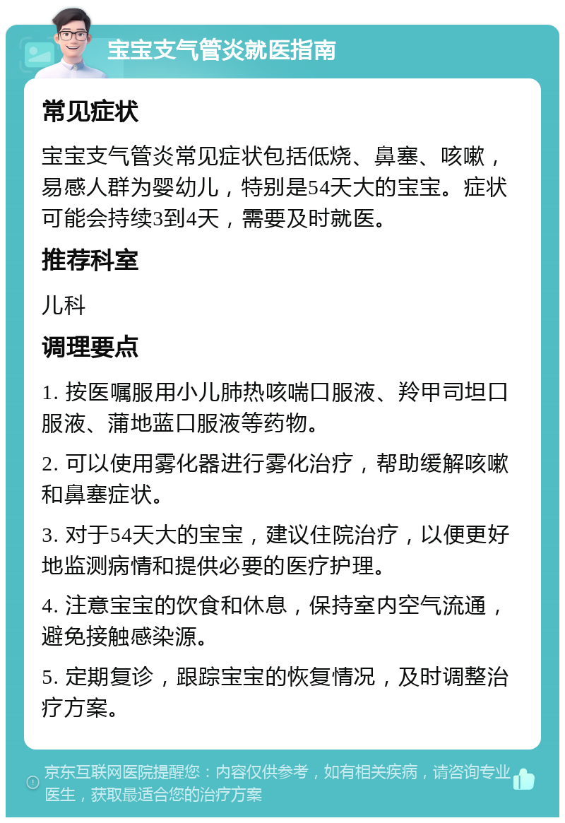 宝宝支气管炎就医指南 常见症状 宝宝支气管炎常见症状包括低烧、鼻塞、咳嗽，易感人群为婴幼儿，特别是54天大的宝宝。症状可能会持续3到4天，需要及时就医。 推荐科室 儿科 调理要点 1. 按医嘱服用小儿肺热咳喘口服液、羚甲司坦口服液、蒲地蓝口服液等药物。 2. 可以使用雾化器进行雾化治疗，帮助缓解咳嗽和鼻塞症状。 3. 对于54天大的宝宝，建议住院治疗，以便更好地监测病情和提供必要的医疗护理。 4. 注意宝宝的饮食和休息，保持室内空气流通，避免接触感染源。 5. 定期复诊，跟踪宝宝的恢复情况，及时调整治疗方案。