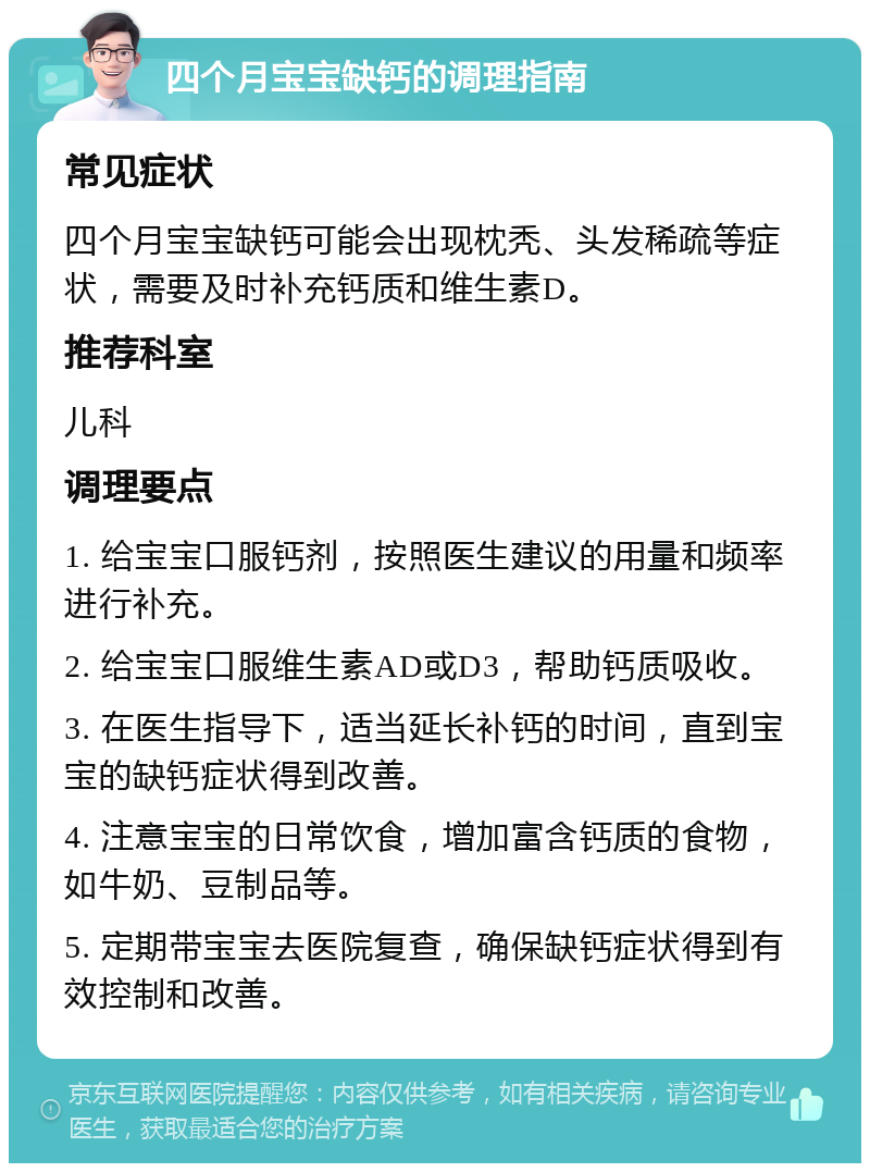 四个月宝宝缺钙的调理指南 常见症状 四个月宝宝缺钙可能会出现枕秃、头发稀疏等症状，需要及时补充钙质和维生素D。 推荐科室 儿科 调理要点 1. 给宝宝口服钙剂，按照医生建议的用量和频率进行补充。 2. 给宝宝口服维生素AD或D3，帮助钙质吸收。 3. 在医生指导下，适当延长补钙的时间，直到宝宝的缺钙症状得到改善。 4. 注意宝宝的日常饮食，增加富含钙质的食物，如牛奶、豆制品等。 5. 定期带宝宝去医院复查，确保缺钙症状得到有效控制和改善。