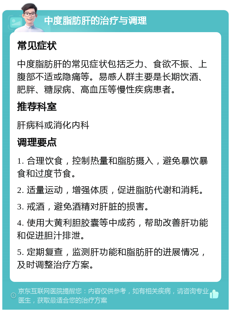 中度脂肪肝的治疗与调理 常见症状 中度脂肪肝的常见症状包括乏力、食欲不振、上腹部不适或隐痛等。易感人群主要是长期饮酒、肥胖、糖尿病、高血压等慢性疾病患者。 推荐科室 肝病科或消化内科 调理要点 1. 合理饮食，控制热量和脂肪摄入，避免暴饮暴食和过度节食。 2. 适量运动，增强体质，促进脂肪代谢和消耗。 3. 戒酒，避免酒精对肝脏的损害。 4. 使用大黄利胆胶囊等中成药，帮助改善肝功能和促进胆汁排泄。 5. 定期复查，监测肝功能和脂肪肝的进展情况，及时调整治疗方案。