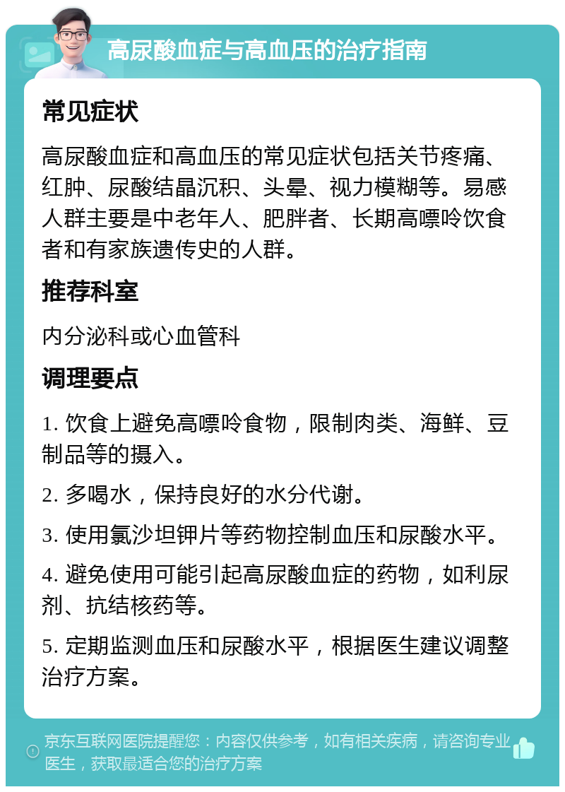 高尿酸血症与高血压的治疗指南 常见症状 高尿酸血症和高血压的常见症状包括关节疼痛、红肿、尿酸结晶沉积、头晕、视力模糊等。易感人群主要是中老年人、肥胖者、长期高嘌呤饮食者和有家族遗传史的人群。 推荐科室 内分泌科或心血管科 调理要点 1. 饮食上避免高嘌呤食物，限制肉类、海鲜、豆制品等的摄入。 2. 多喝水，保持良好的水分代谢。 3. 使用氯沙坦钾片等药物控制血压和尿酸水平。 4. 避免使用可能引起高尿酸血症的药物，如利尿剂、抗结核药等。 5. 定期监测血压和尿酸水平，根据医生建议调整治疗方案。