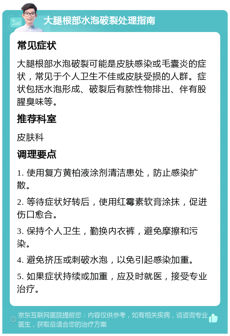 大腿根部水泡破裂处理指南 常见症状 大腿根部水泡破裂可能是皮肤感染或毛囊炎的症状，常见于个人卫生不佳或皮肤受损的人群。症状包括水泡形成、破裂后有脓性物排出、伴有股腥臭味等。 推荐科室 皮肤科 调理要点 1. 使用复方黄柏液涂剂清洁患处，防止感染扩散。 2. 等待症状好转后，使用红霉素软膏涂抹，促进伤口愈合。 3. 保持个人卫生，勤换内衣裤，避免摩擦和污染。 4. 避免挤压或刺破水泡，以免引起感染加重。 5. 如果症状持续或加重，应及时就医，接受专业治疗。