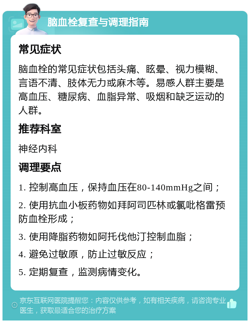 脑血栓复查与调理指南 常见症状 脑血栓的常见症状包括头痛、眩晕、视力模糊、言语不清、肢体无力或麻木等。易感人群主要是高血压、糖尿病、血脂异常、吸烟和缺乏运动的人群。 推荐科室 神经内科 调理要点 1. 控制高血压，保持血压在80-140mmHg之间； 2. 使用抗血小板药物如拜阿司匹林或氯吡格雷预防血栓形成； 3. 使用降脂药物如阿托伐他汀控制血脂； 4. 避免过敏原，防止过敏反应； 5. 定期复查，监测病情变化。