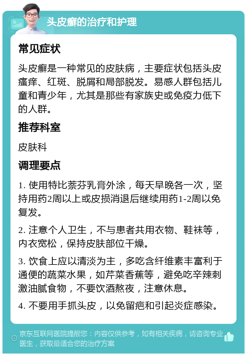 头皮癣的治疗和护理 常见症状 头皮癣是一种常见的皮肤病，主要症状包括头皮瘙痒、红斑、脱屑和局部脱发。易感人群包括儿童和青少年，尤其是那些有家族史或免疫力低下的人群。 推荐科室 皮肤科 调理要点 1. 使用特比萘芬乳膏外涂，每天早晚各一次，坚持用药2周以上或皮损消退后继续用药1-2周以免复发。 2. 注意个人卫生，不与患者共用衣物、鞋袜等，内衣宽松，保持皮肤部位干燥。 3. 饮食上应以清淡为主，多吃含纤维素丰富利于通便的蔬菜水果，如芹菜香蕉等，避免吃辛辣刺激油腻食物，不要饮酒熬夜，注意休息。 4. 不要用手抓头皮，以免留疤和引起炎症感染。