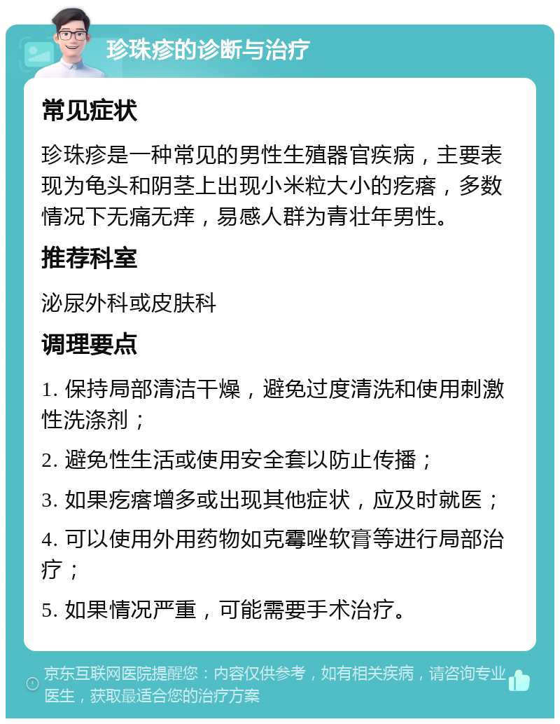 珍珠疹的诊断与治疗 常见症状 珍珠疹是一种常见的男性生殖器官疾病，主要表现为龟头和阴茎上出现小米粒大小的疙瘩，多数情况下无痛无痒，易感人群为青壮年男性。 推荐科室 泌尿外科或皮肤科 调理要点 1. 保持局部清洁干燥，避免过度清洗和使用刺激性洗涤剂； 2. 避免性生活或使用安全套以防止传播； 3. 如果疙瘩增多或出现其他症状，应及时就医； 4. 可以使用外用药物如克霉唑软膏等进行局部治疗； 5. 如果情况严重，可能需要手术治疗。