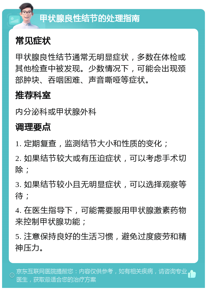 甲状腺良性结节的处理指南 常见症状 甲状腺良性结节通常无明显症状，多数在体检或其他检查中被发现。少数情况下，可能会出现颈部肿块、吞咽困难、声音嘶哑等症状。 推荐科室 内分泌科或甲状腺外科 调理要点 1. 定期复查，监测结节大小和性质的变化； 2. 如果结节较大或有压迫症状，可以考虑手术切除； 3. 如果结节较小且无明显症状，可以选择观察等待； 4. 在医生指导下，可能需要服用甲状腺激素药物来控制甲状腺功能； 5. 注意保持良好的生活习惯，避免过度疲劳和精神压力。