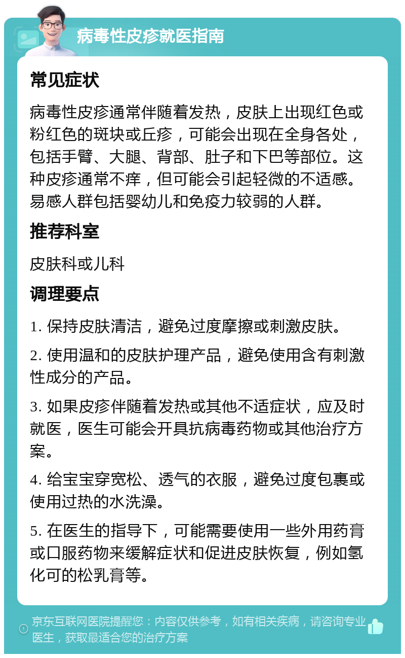 病毒性皮疹就医指南 常见症状 病毒性皮疹通常伴随着发热，皮肤上出现红色或粉红色的斑块或丘疹，可能会出现在全身各处，包括手臂、大腿、背部、肚子和下巴等部位。这种皮疹通常不痒，但可能会引起轻微的不适感。易感人群包括婴幼儿和免疫力较弱的人群。 推荐科室 皮肤科或儿科 调理要点 1. 保持皮肤清洁，避免过度摩擦或刺激皮肤。 2. 使用温和的皮肤护理产品，避免使用含有刺激性成分的产品。 3. 如果皮疹伴随着发热或其他不适症状，应及时就医，医生可能会开具抗病毒药物或其他治疗方案。 4. 给宝宝穿宽松、透气的衣服，避免过度包裹或使用过热的水洗澡。 5. 在医生的指导下，可能需要使用一些外用药膏或口服药物来缓解症状和促进皮肤恢复，例如氢化可的松乳膏等。