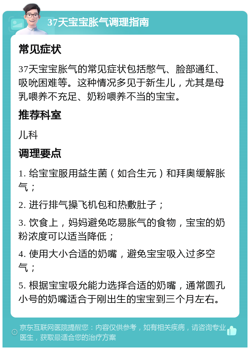 37天宝宝胀气调理指南 常见症状 37天宝宝胀气的常见症状包括憋气、脸部通红、吸吮困难等。这种情况多见于新生儿，尤其是母乳喂养不充足、奶粉喂养不当的宝宝。 推荐科室 儿科 调理要点 1. 给宝宝服用益生菌（如合生元）和拜奥缓解胀气； 2. 进行排气操飞机包和热敷肚子； 3. 饮食上，妈妈避免吃易胀气的食物，宝宝的奶粉浓度可以适当降低； 4. 使用大小合适的奶嘴，避免宝宝吸入过多空气； 5. 根据宝宝吸允能力选择合适的奶嘴，通常圆孔小号的奶嘴适合于刚出生的宝宝到三个月左右。