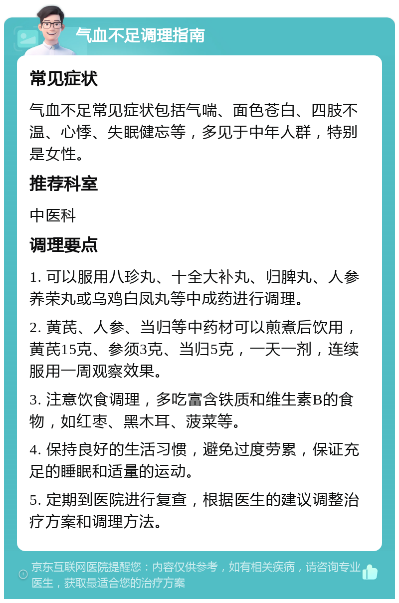 气血不足调理指南 常见症状 气血不足常见症状包括气喘、面色苍白、四肢不温、心悸、失眠健忘等，多见于中年人群，特别是女性。 推荐科室 中医科 调理要点 1. 可以服用八珍丸、十全大补丸、归脾丸、人参养荣丸或乌鸡白凤丸等中成药进行调理。 2. 黄芪、人参、当归等中药材可以煎煮后饮用，黄芪15克、参须3克、当归5克，一天一剂，连续服用一周观察效果。 3. 注意饮食调理，多吃富含铁质和维生素B的食物，如红枣、黑木耳、菠菜等。 4. 保持良好的生活习惯，避免过度劳累，保证充足的睡眠和适量的运动。 5. 定期到医院进行复查，根据医生的建议调整治疗方案和调理方法。