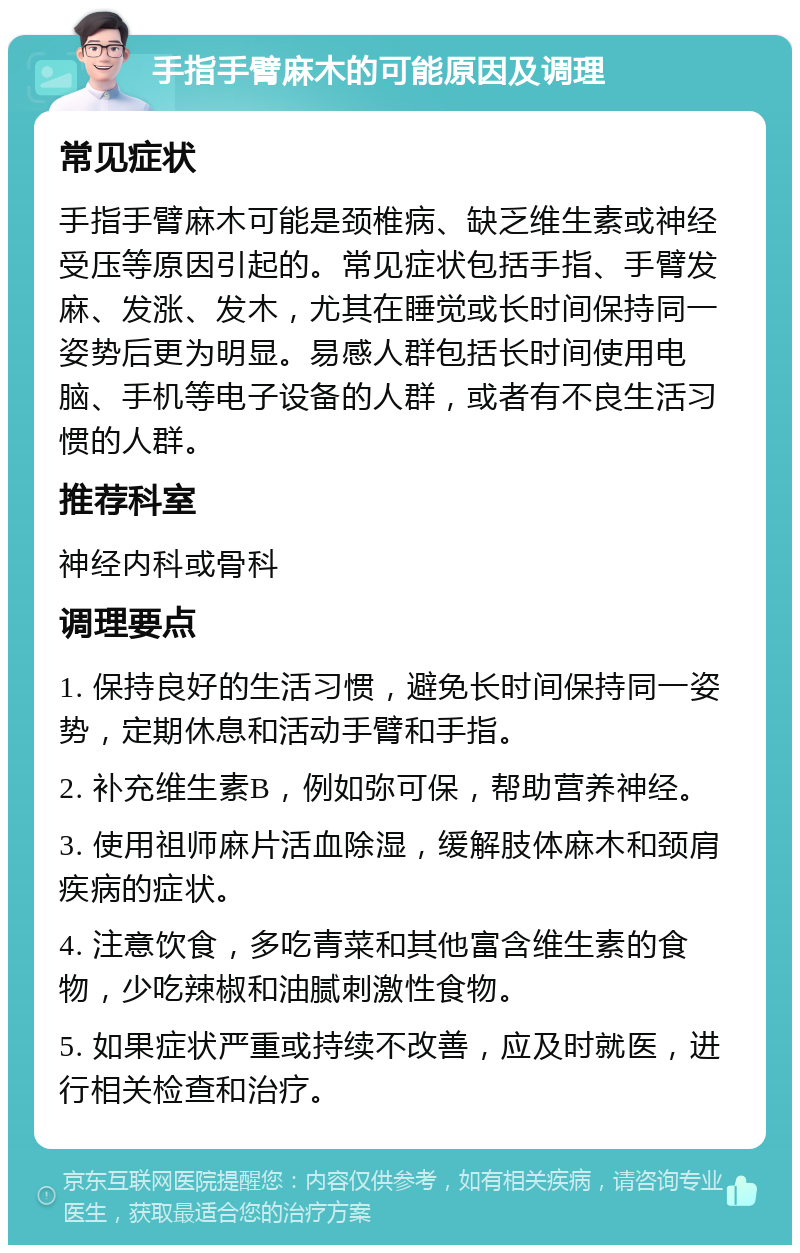 手指手臂麻木的可能原因及调理 常见症状 手指手臂麻木可能是颈椎病、缺乏维生素或神经受压等原因引起的。常见症状包括手指、手臂发麻、发涨、发木，尤其在睡觉或长时间保持同一姿势后更为明显。易感人群包括长时间使用电脑、手机等电子设备的人群，或者有不良生活习惯的人群。 推荐科室 神经内科或骨科 调理要点 1. 保持良好的生活习惯，避免长时间保持同一姿势，定期休息和活动手臂和手指。 2. 补充维生素B，例如弥可保，帮助营养神经。 3. 使用祖师麻片活血除湿，缓解肢体麻木和颈肩疾病的症状。 4. 注意饮食，多吃青菜和其他富含维生素的食物，少吃辣椒和油腻刺激性食物。 5. 如果症状严重或持续不改善，应及时就医，进行相关检查和治疗。