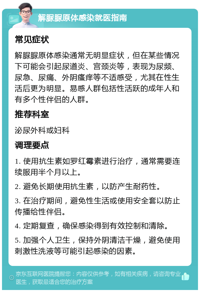 解脲脲原体感染就医指南 常见症状 解脲脲原体感染通常无明显症状，但在某些情况下可能会引起尿道炎、宫颈炎等，表现为尿频、尿急、尿痛、外阴瘙痒等不适感受，尤其在性生活后更为明显。易感人群包括性活跃的成年人和有多个性伴侣的人群。 推荐科室 泌尿外科或妇科 调理要点 1. 使用抗生素如罗红霉素进行治疗，通常需要连续服用半个月以上。 2. 避免长期使用抗生素，以防产生耐药性。 3. 在治疗期间，避免性生活或使用安全套以防止传播给性伴侣。 4. 定期复查，确保感染得到有效控制和清除。 5. 加强个人卫生，保持外阴清洁干燥，避免使用刺激性洗液等可能引起感染的因素。