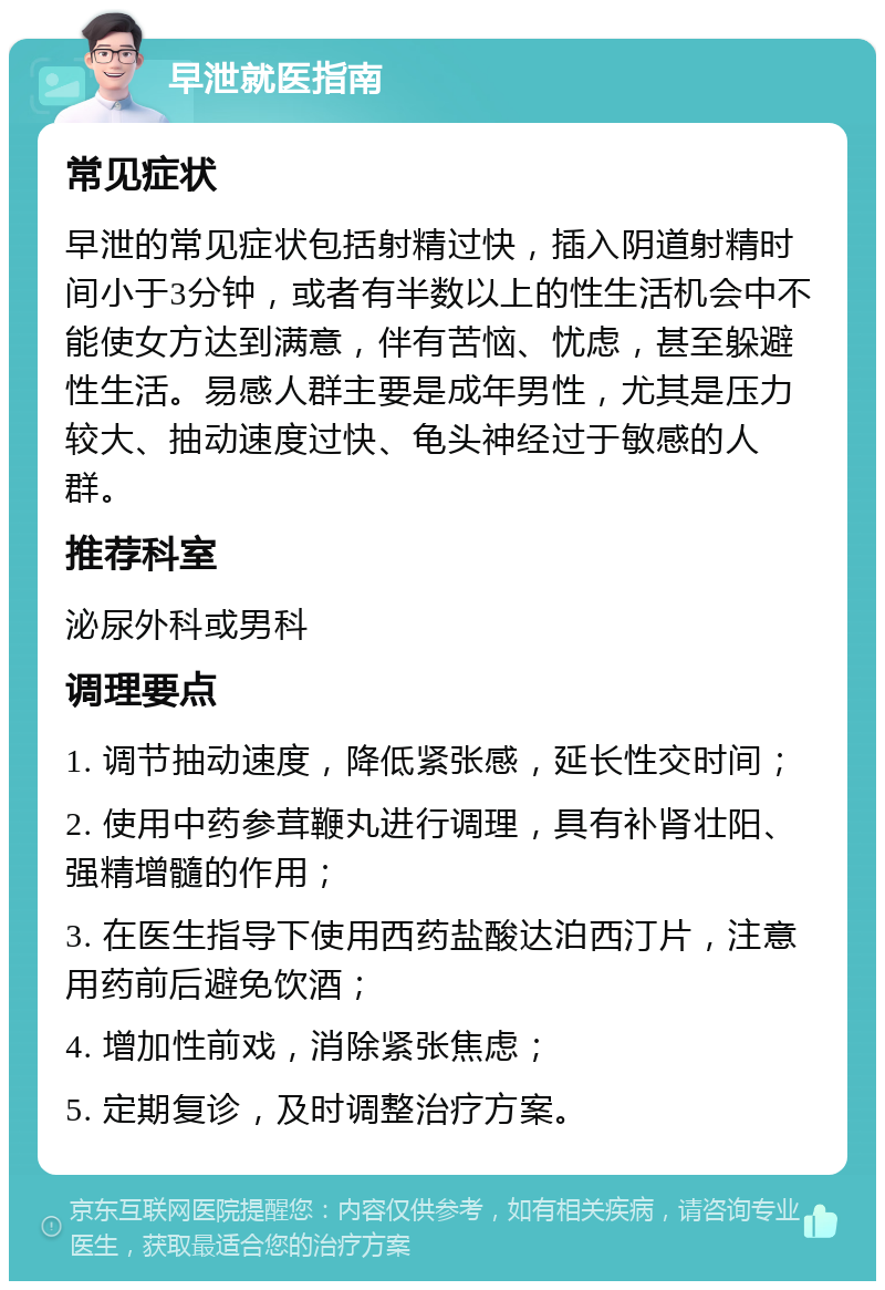 早泄就医指南 常见症状 早泄的常见症状包括射精过快，插入阴道射精时间小于3分钟，或者有半数以上的性生活机会中不能使女方达到满意，伴有苦恼、忧虑，甚至躲避性生活。易感人群主要是成年男性，尤其是压力较大、抽动速度过快、龟头神经过于敏感的人群。 推荐科室 泌尿外科或男科 调理要点 1. 调节抽动速度，降低紧张感，延长性交时间； 2. 使用中药参茸鞭丸进行调理，具有补肾壮阳、强精增髓的作用； 3. 在医生指导下使用西药盐酸达泊西汀片，注意用药前后避免饮酒； 4. 增加性前戏，消除紧张焦虑； 5. 定期复诊，及时调整治疗方案。