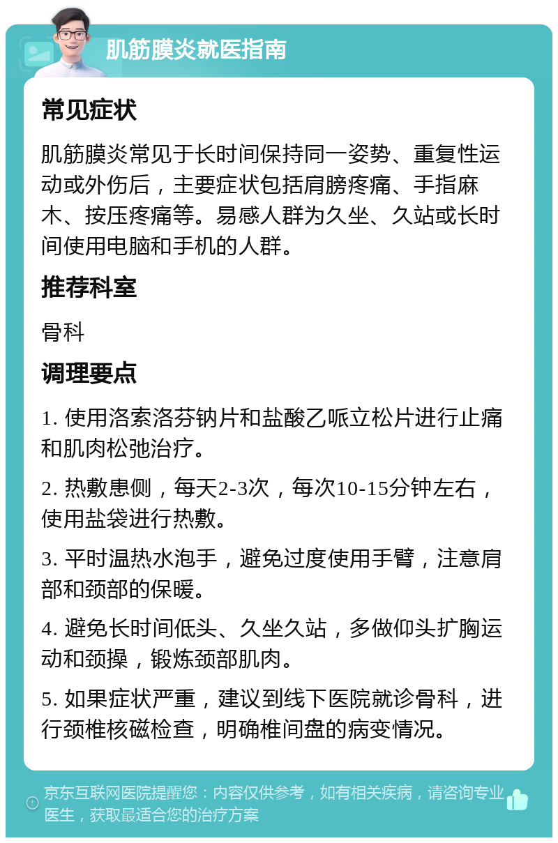 肌筋膜炎就医指南 常见症状 肌筋膜炎常见于长时间保持同一姿势、重复性运动或外伤后，主要症状包括肩膀疼痛、手指麻木、按压疼痛等。易感人群为久坐、久站或长时间使用电脑和手机的人群。 推荐科室 骨科 调理要点 1. 使用洛索洛芬钠片和盐酸乙哌立松片进行止痛和肌肉松弛治疗。 2. 热敷患侧，每天2-3次，每次10-15分钟左右，使用盐袋进行热敷。 3. 平时温热水泡手，避免过度使用手臂，注意肩部和颈部的保暖。 4. 避免长时间低头、久坐久站，多做仰头扩胸运动和颈操，锻炼颈部肌肉。 5. 如果症状严重，建议到线下医院就诊骨科，进行颈椎核磁检查，明确椎间盘的病变情况。