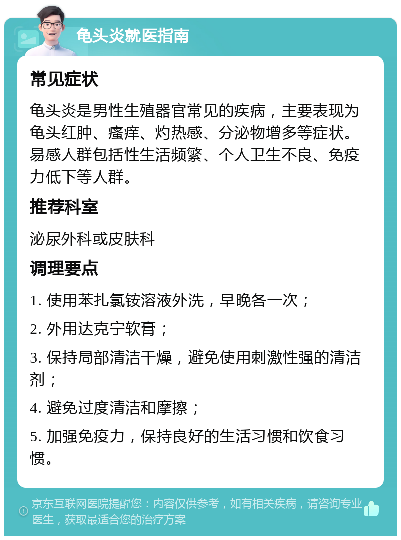 龟头炎就医指南 常见症状 龟头炎是男性生殖器官常见的疾病，主要表现为龟头红肿、瘙痒、灼热感、分泌物增多等症状。易感人群包括性生活频繁、个人卫生不良、免疫力低下等人群。 推荐科室 泌尿外科或皮肤科 调理要点 1. 使用苯扎氯铵溶液外洗，早晚各一次； 2. 外用达克宁软膏； 3. 保持局部清洁干燥，避免使用刺激性强的清洁剂； 4. 避免过度清洁和摩擦； 5. 加强免疫力，保持良好的生活习惯和饮食习惯。