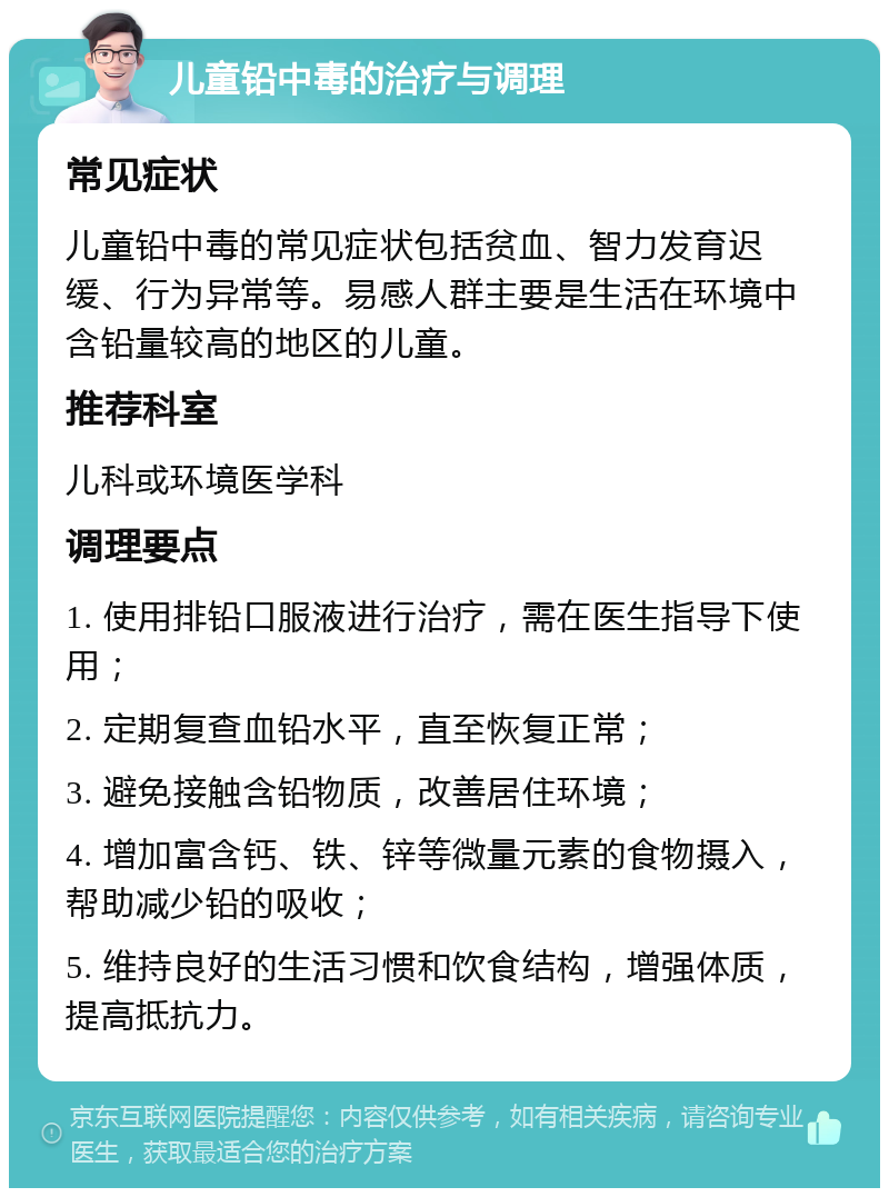 儿童铅中毒的治疗与调理 常见症状 儿童铅中毒的常见症状包括贫血、智力发育迟缓、行为异常等。易感人群主要是生活在环境中含铅量较高的地区的儿童。 推荐科室 儿科或环境医学科 调理要点 1. 使用排铅口服液进行治疗，需在医生指导下使用； 2. 定期复查血铅水平，直至恢复正常； 3. 避免接触含铅物质，改善居住环境； 4. 增加富含钙、铁、锌等微量元素的食物摄入，帮助减少铅的吸收； 5. 维持良好的生活习惯和饮食结构，增强体质，提高抵抗力。