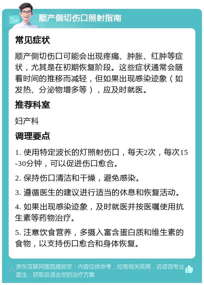 顺产侧切伤口照射指南 常见症状 顺产侧切伤口可能会出现疼痛、肿胀、红肿等症状，尤其是在初期恢复阶段。这些症状通常会随着时间的推移而减轻，但如果出现感染迹象（如发热、分泌物增多等），应及时就医。 推荐科室 妇产科 调理要点 1. 使用特定波长的灯照射伤口，每天2次，每次15-30分钟，可以促进伤口愈合。 2. 保持伤口清洁和干燥，避免感染。 3. 遵循医生的建议进行适当的休息和恢复活动。 4. 如果出现感染迹象，及时就医并按医嘱使用抗生素等药物治疗。 5. 注意饮食营养，多摄入富含蛋白质和维生素的食物，以支持伤口愈合和身体恢复。