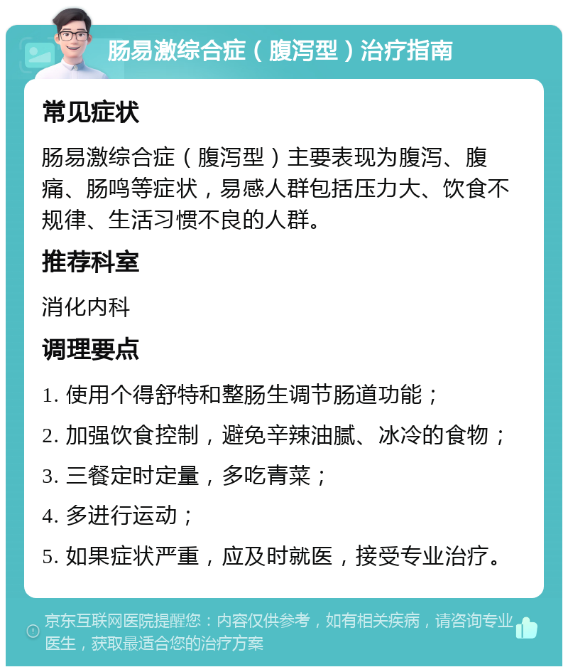 肠易激综合症（腹泻型）治疗指南 常见症状 肠易激综合症（腹泻型）主要表现为腹泻、腹痛、肠鸣等症状，易感人群包括压力大、饮食不规律、生活习惯不良的人群。 推荐科室 消化内科 调理要点 1. 使用个得舒特和整肠生调节肠道功能； 2. 加强饮食控制，避免辛辣油腻、冰冷的食物； 3. 三餐定时定量，多吃青菜； 4. 多进行运动； 5. 如果症状严重，应及时就医，接受专业治疗。