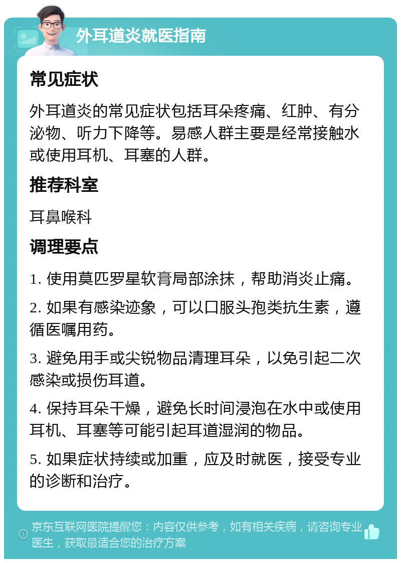 外耳道炎就医指南 常见症状 外耳道炎的常见症状包括耳朵疼痛、红肿、有分泌物、听力下降等。易感人群主要是经常接触水或使用耳机、耳塞的人群。 推荐科室 耳鼻喉科 调理要点 1. 使用莫匹罗星软膏局部涂抹，帮助消炎止痛。 2. 如果有感染迹象，可以口服头孢类抗生素，遵循医嘱用药。 3. 避免用手或尖锐物品清理耳朵，以免引起二次感染或损伤耳道。 4. 保持耳朵干燥，避免长时间浸泡在水中或使用耳机、耳塞等可能引起耳道湿润的物品。 5. 如果症状持续或加重，应及时就医，接受专业的诊断和治疗。