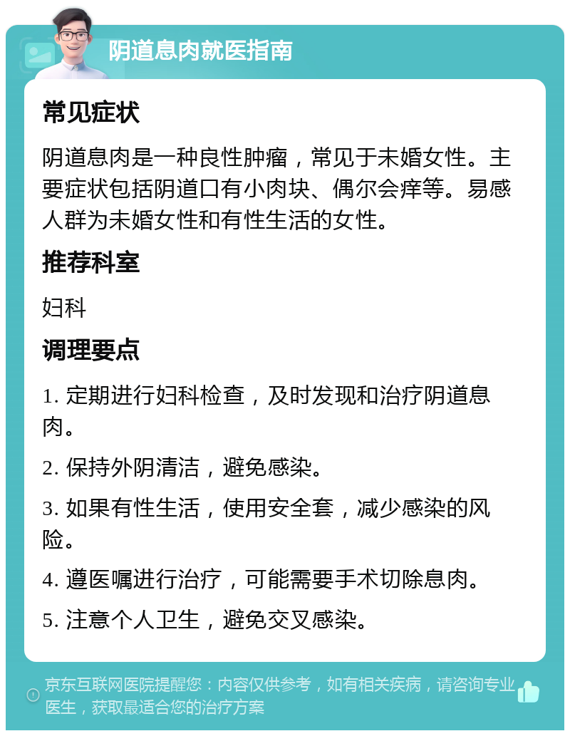 阴道息肉就医指南 常见症状 阴道息肉是一种良性肿瘤，常见于未婚女性。主要症状包括阴道口有小肉块、偶尔会痒等。易感人群为未婚女性和有性生活的女性。 推荐科室 妇科 调理要点 1. 定期进行妇科检查，及时发现和治疗阴道息肉。 2. 保持外阴清洁，避免感染。 3. 如果有性生活，使用安全套，减少感染的风险。 4. 遵医嘱进行治疗，可能需要手术切除息肉。 5. 注意个人卫生，避免交叉感染。