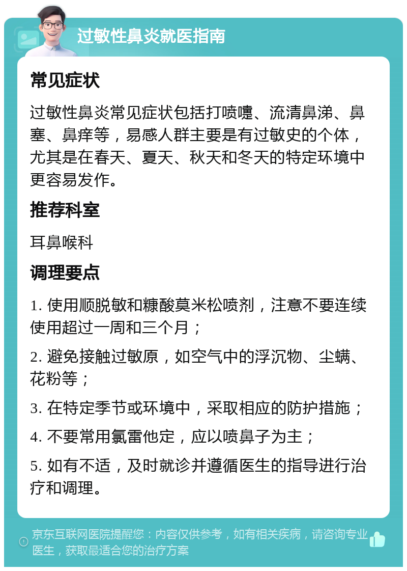 过敏性鼻炎就医指南 常见症状 过敏性鼻炎常见症状包括打喷嚏、流清鼻涕、鼻塞、鼻痒等，易感人群主要是有过敏史的个体，尤其是在春天、夏天、秋天和冬天的特定环境中更容易发作。 推荐科室 耳鼻喉科 调理要点 1. 使用顺脱敏和糠酸莫米松喷剂，注意不要连续使用超过一周和三个月； 2. 避免接触过敏原，如空气中的浮沉物、尘螨、花粉等； 3. 在特定季节或环境中，采取相应的防护措施； 4. 不要常用氯雷他定，应以喷鼻子为主； 5. 如有不适，及时就诊并遵循医生的指导进行治疗和调理。