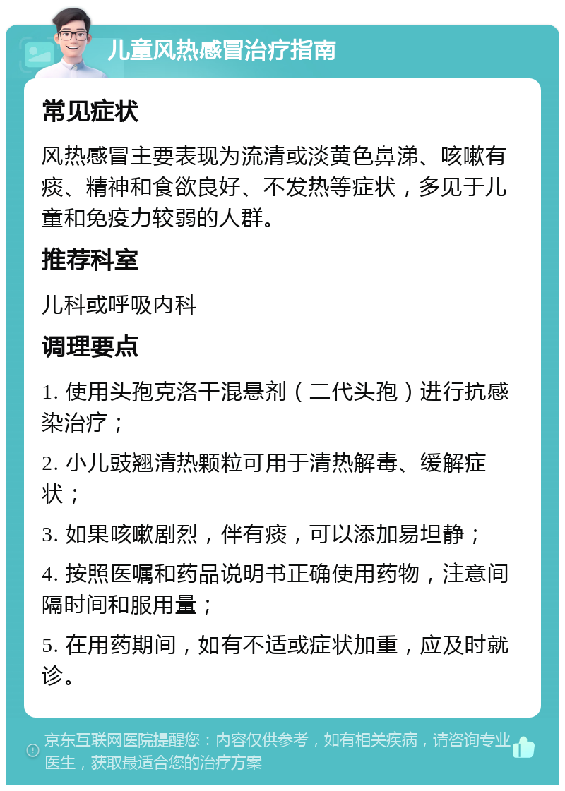 儿童风热感冒治疗指南 常见症状 风热感冒主要表现为流清或淡黄色鼻涕、咳嗽有痰、精神和食欲良好、不发热等症状，多见于儿童和免疫力较弱的人群。 推荐科室 儿科或呼吸内科 调理要点 1. 使用头孢克洛干混悬剂（二代头孢）进行抗感染治疗； 2. 小儿豉翘清热颗粒可用于清热解毒、缓解症状； 3. 如果咳嗽剧烈，伴有痰，可以添加易坦静； 4. 按照医嘱和药品说明书正确使用药物，注意间隔时间和服用量； 5. 在用药期间，如有不适或症状加重，应及时就诊。