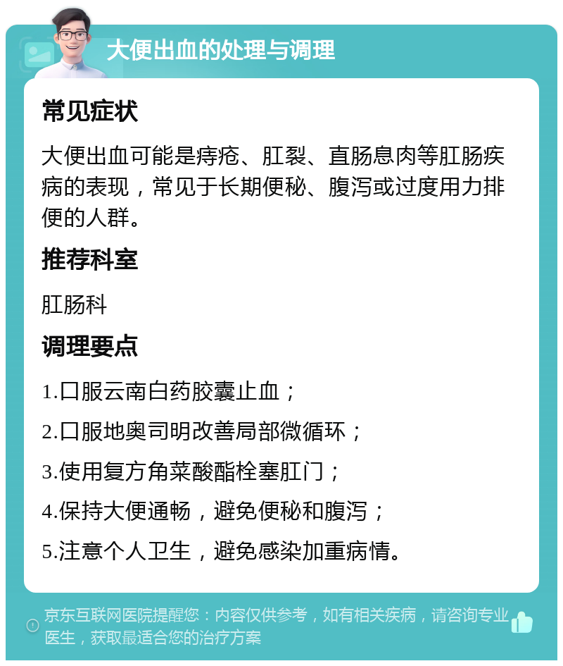 大便出血的处理与调理 常见症状 大便出血可能是痔疮、肛裂、直肠息肉等肛肠疾病的表现，常见于长期便秘、腹泻或过度用力排便的人群。 推荐科室 肛肠科 调理要点 1.口服云南白药胶囊止血； 2.口服地奥司明改善局部微循环； 3.使用复方角菜酸酯栓塞肛门； 4.保持大便通畅，避免便秘和腹泻； 5.注意个人卫生，避免感染加重病情。