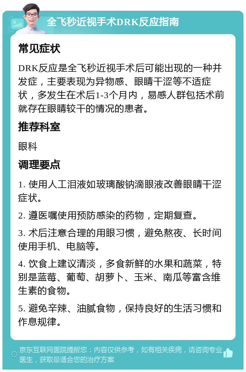 全飞秒近视手术DRK反应指南 常见症状 DRK反应是全飞秒近视手术后可能出现的一种并发症，主要表现为异物感、眼睛干涩等不适症状，多发生在术后1-3个月内，易感人群包括术前就存在眼睛较干的情况的患者。 推荐科室 眼科 调理要点 1. 使用人工泪液如玻璃酸钠滴眼液改善眼睛干涩症状。 2. 遵医嘱使用预防感染的药物，定期复查。 3. 术后注意合理的用眼习惯，避免熬夜、长时间使用手机、电脑等。 4. 饮食上建议清淡，多食新鲜的水果和蔬菜，特别是蓝莓、葡萄、胡萝卜、玉米、南瓜等富含维生素的食物。 5. 避免辛辣、油腻食物，保持良好的生活习惯和作息规律。