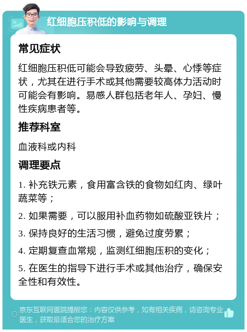 红细胞压积低的影响与调理 常见症状 红细胞压积低可能会导致疲劳、头晕、心悸等症状，尤其在进行手术或其他需要较高体力活动时可能会有影响。易感人群包括老年人、孕妇、慢性疾病患者等。 推荐科室 血液科或内科 调理要点 1. 补充铁元素，食用富含铁的食物如红肉、绿叶蔬菜等； 2. 如果需要，可以服用补血药物如硫酸亚铁片； 3. 保持良好的生活习惯，避免过度劳累； 4. 定期复查血常规，监测红细胞压积的变化； 5. 在医生的指导下进行手术或其他治疗，确保安全性和有效性。