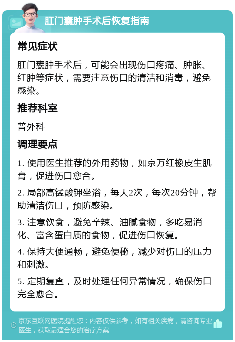 肛门囊肿手术后恢复指南 常见症状 肛门囊肿手术后，可能会出现伤口疼痛、肿胀、红肿等症状，需要注意伤口的清洁和消毒，避免感染。 推荐科室 普外科 调理要点 1. 使用医生推荐的外用药物，如京万红橡皮生肌膏，促进伤口愈合。 2. 局部高锰酸钾坐浴，每天2次，每次20分钟，帮助清洁伤口，预防感染。 3. 注意饮食，避免辛辣、油腻食物，多吃易消化、富含蛋白质的食物，促进伤口恢复。 4. 保持大便通畅，避免便秘，减少对伤口的压力和刺激。 5. 定期复查，及时处理任何异常情况，确保伤口完全愈合。