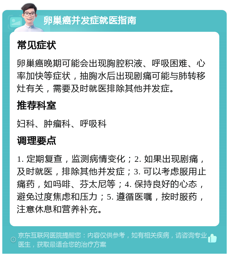 卵巢癌并发症就医指南 常见症状 卵巢癌晚期可能会出现胸腔积液、呼吸困难、心率加快等症状，抽胸水后出现剧痛可能与肺转移灶有关，需要及时就医排除其他并发症。 推荐科室 妇科、肿瘤科、呼吸科 调理要点 1. 定期复查，监测病情变化；2. 如果出现剧痛，及时就医，排除其他并发症；3. 可以考虑服用止痛药，如吗啡、芬太尼等；4. 保持良好的心态，避免过度焦虑和压力；5. 遵循医嘱，按时服药，注意休息和营养补充。