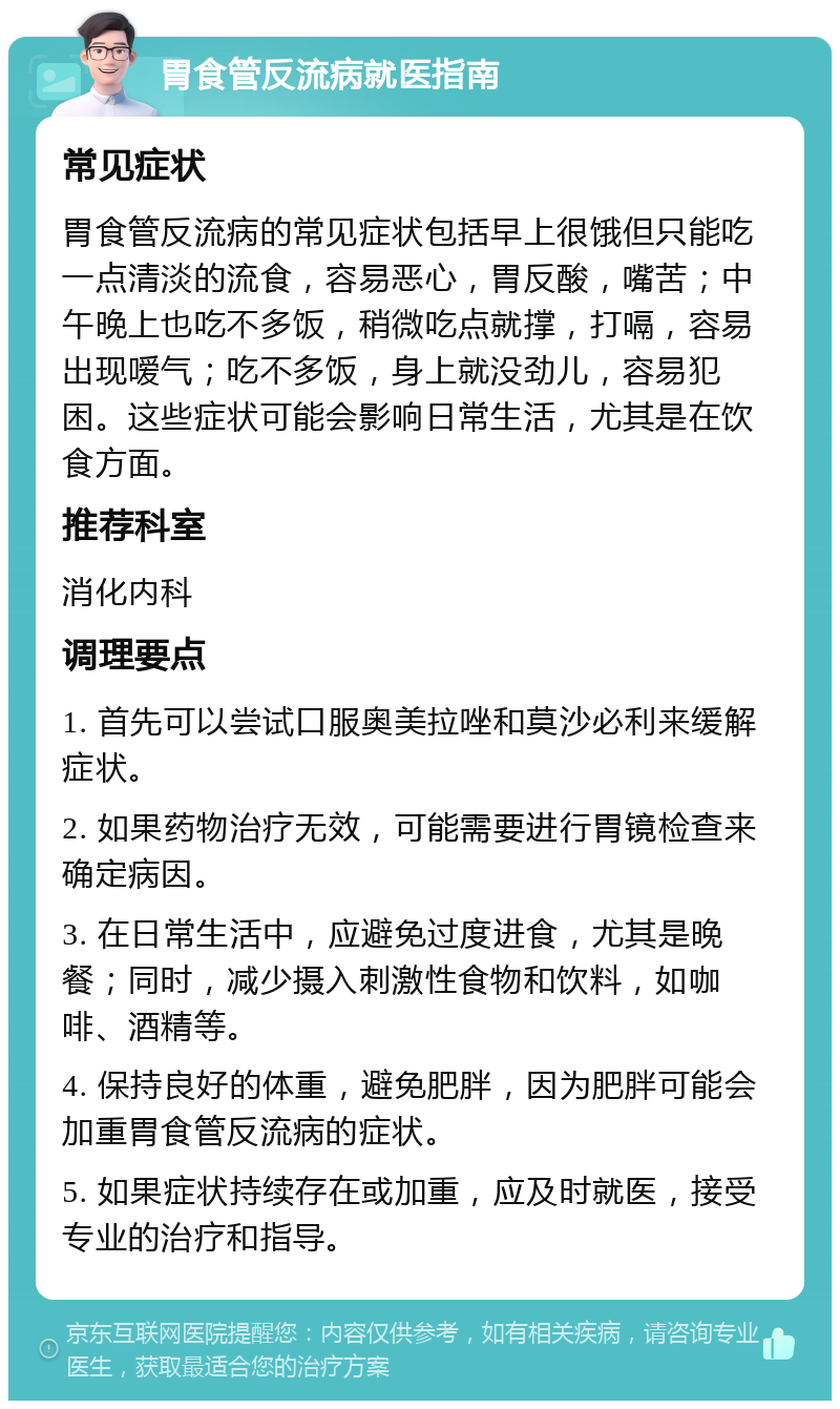 胃食管反流病就医指南 常见症状 胃食管反流病的常见症状包括早上很饿但只能吃一点清淡的流食，容易恶心，胃反酸，嘴苦；中午晚上也吃不多饭，稍微吃点就撑，打嗝，容易出现嗳气；吃不多饭，身上就没劲儿，容易犯困。这些症状可能会影响日常生活，尤其是在饮食方面。 推荐科室 消化内科 调理要点 1. 首先可以尝试口服奥美拉唑和莫沙必利来缓解症状。 2. 如果药物治疗无效，可能需要进行胃镜检查来确定病因。 3. 在日常生活中，应避免过度进食，尤其是晚餐；同时，减少摄入刺激性食物和饮料，如咖啡、酒精等。 4. 保持良好的体重，避免肥胖，因为肥胖可能会加重胃食管反流病的症状。 5. 如果症状持续存在或加重，应及时就医，接受专业的治疗和指导。