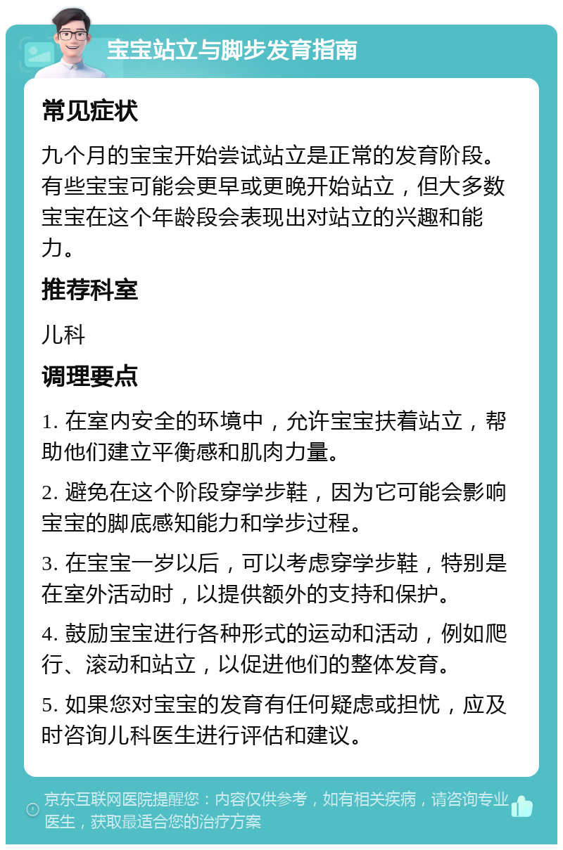 宝宝站立与脚步发育指南 常见症状 九个月的宝宝开始尝试站立是正常的发育阶段。有些宝宝可能会更早或更晚开始站立，但大多数宝宝在这个年龄段会表现出对站立的兴趣和能力。 推荐科室 儿科 调理要点 1. 在室内安全的环境中，允许宝宝扶着站立，帮助他们建立平衡感和肌肉力量。 2. 避免在这个阶段穿学步鞋，因为它可能会影响宝宝的脚底感知能力和学步过程。 3. 在宝宝一岁以后，可以考虑穿学步鞋，特别是在室外活动时，以提供额外的支持和保护。 4. 鼓励宝宝进行各种形式的运动和活动，例如爬行、滚动和站立，以促进他们的整体发育。 5. 如果您对宝宝的发育有任何疑虑或担忧，应及时咨询儿科医生进行评估和建议。