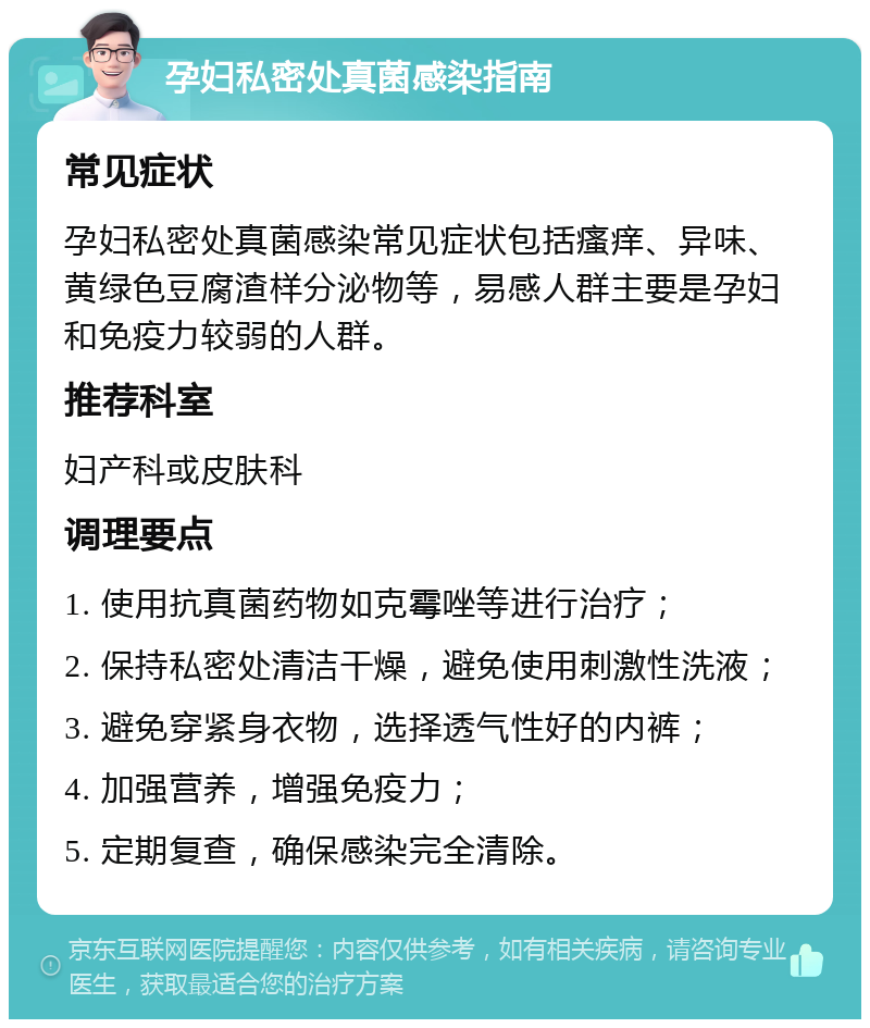 孕妇私密处真菌感染指南 常见症状 孕妇私密处真菌感染常见症状包括瘙痒、异味、黄绿色豆腐渣样分泌物等，易感人群主要是孕妇和免疫力较弱的人群。 推荐科室 妇产科或皮肤科 调理要点 1. 使用抗真菌药物如克霉唑等进行治疗； 2. 保持私密处清洁干燥，避免使用刺激性洗液； 3. 避免穿紧身衣物，选择透气性好的内裤； 4. 加强营养，增强免疫力； 5. 定期复查，确保感染完全清除。