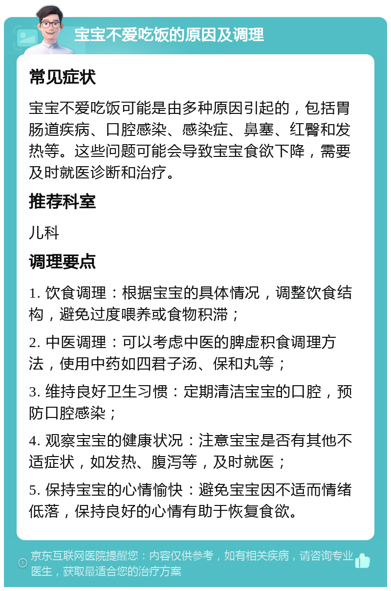 宝宝不爱吃饭的原因及调理 常见症状 宝宝不爱吃饭可能是由多种原因引起的，包括胃肠道疾病、口腔感染、感染症、鼻塞、红臀和发热等。这些问题可能会导致宝宝食欲下降，需要及时就医诊断和治疗。 推荐科室 儿科 调理要点 1. 饮食调理：根据宝宝的具体情况，调整饮食结构，避免过度喂养或食物积滞； 2. 中医调理：可以考虑中医的脾虚积食调理方法，使用中药如四君子汤、保和丸等； 3. 维持良好卫生习惯：定期清洁宝宝的口腔，预防口腔感染； 4. 观察宝宝的健康状况：注意宝宝是否有其他不适症状，如发热、腹泻等，及时就医； 5. 保持宝宝的心情愉快：避免宝宝因不适而情绪低落，保持良好的心情有助于恢复食欲。