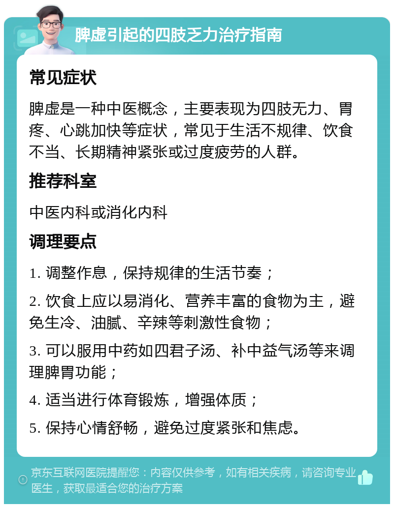 脾虚引起的四肢乏力治疗指南 常见症状 脾虚是一种中医概念，主要表现为四肢无力、胃疼、心跳加快等症状，常见于生活不规律、饮食不当、长期精神紧张或过度疲劳的人群。 推荐科室 中医内科或消化内科 调理要点 1. 调整作息，保持规律的生活节奏； 2. 饮食上应以易消化、营养丰富的食物为主，避免生冷、油腻、辛辣等刺激性食物； 3. 可以服用中药如四君子汤、补中益气汤等来调理脾胃功能； 4. 适当进行体育锻炼，增强体质； 5. 保持心情舒畅，避免过度紧张和焦虑。