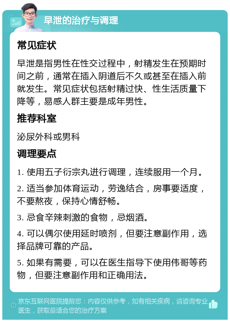 早泄的治疗与调理 常见症状 早泄是指男性在性交过程中，射精发生在预期时间之前，通常在插入阴道后不久或甚至在插入前就发生。常见症状包括射精过快、性生活质量下降等，易感人群主要是成年男性。 推荐科室 泌尿外科或男科 调理要点 1. 使用五子衍宗丸进行调理，连续服用一个月。 2. 适当参加体育运动，劳逸结合，房事要适度，不要熬夜，保持心情舒畅。 3. 忌食辛辣刺激的食物，忌烟酒。 4. 可以偶尔使用延时喷剂，但要注意副作用，选择品牌可靠的产品。 5. 如果有需要，可以在医生指导下使用伟哥等药物，但要注意副作用和正确用法。