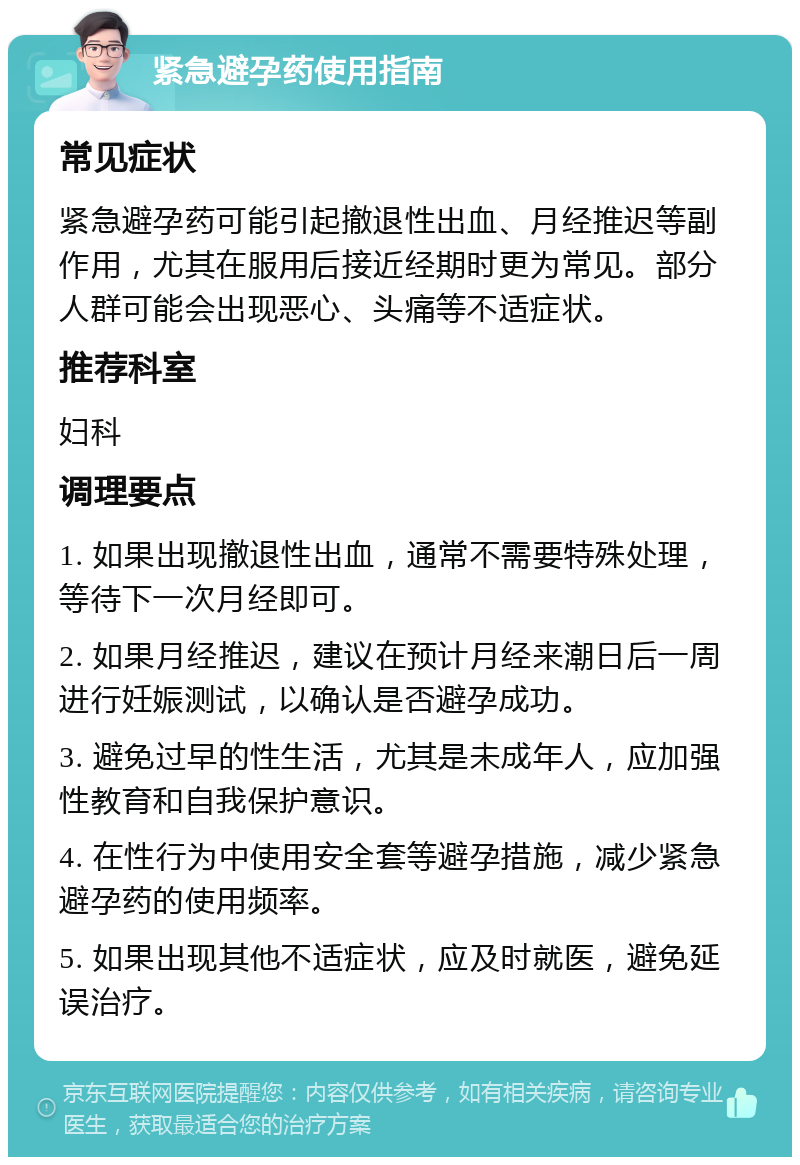 紧急避孕药使用指南 常见症状 紧急避孕药可能引起撤退性出血、月经推迟等副作用，尤其在服用后接近经期时更为常见。部分人群可能会出现恶心、头痛等不适症状。 推荐科室 妇科 调理要点 1. 如果出现撤退性出血，通常不需要特殊处理，等待下一次月经即可。 2. 如果月经推迟，建议在预计月经来潮日后一周进行妊娠测试，以确认是否避孕成功。 3. 避免过早的性生活，尤其是未成年人，应加强性教育和自我保护意识。 4. 在性行为中使用安全套等避孕措施，减少紧急避孕药的使用频率。 5. 如果出现其他不适症状，应及时就医，避免延误治疗。