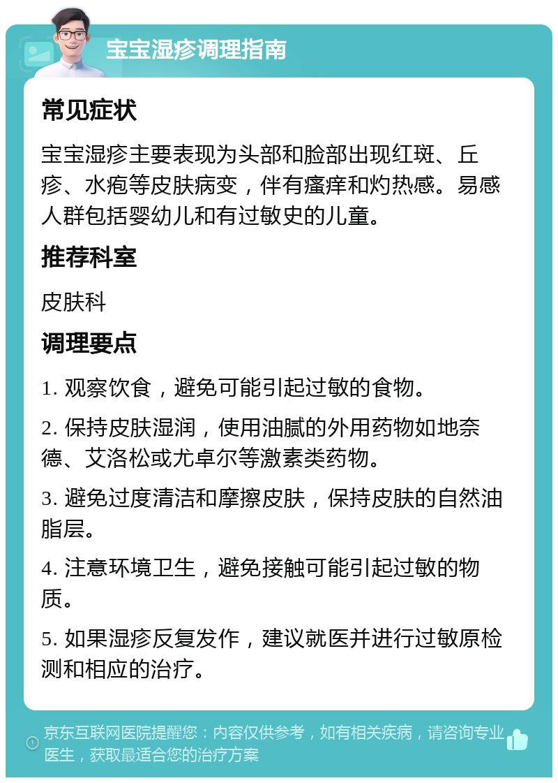 宝宝湿疹调理指南 常见症状 宝宝湿疹主要表现为头部和脸部出现红斑、丘疹、水疱等皮肤病变，伴有瘙痒和灼热感。易感人群包括婴幼儿和有过敏史的儿童。 推荐科室 皮肤科 调理要点 1. 观察饮食，避免可能引起过敏的食物。 2. 保持皮肤湿润，使用油腻的外用药物如地奈德、艾洛松或尤卓尔等激素类药物。 3. 避免过度清洁和摩擦皮肤，保持皮肤的自然油脂层。 4. 注意环境卫生，避免接触可能引起过敏的物质。 5. 如果湿疹反复发作，建议就医并进行过敏原检测和相应的治疗。