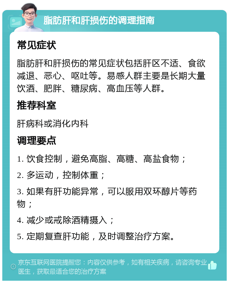 脂肪肝和肝损伤的调理指南 常见症状 脂肪肝和肝损伤的常见症状包括肝区不适、食欲减退、恶心、呕吐等。易感人群主要是长期大量饮酒、肥胖、糖尿病、高血压等人群。 推荐科室 肝病科或消化内科 调理要点 1. 饮食控制，避免高脂、高糖、高盐食物； 2. 多运动，控制体重； 3. 如果有肝功能异常，可以服用双环醇片等药物； 4. 减少或戒除酒精摄入； 5. 定期复查肝功能，及时调整治疗方案。