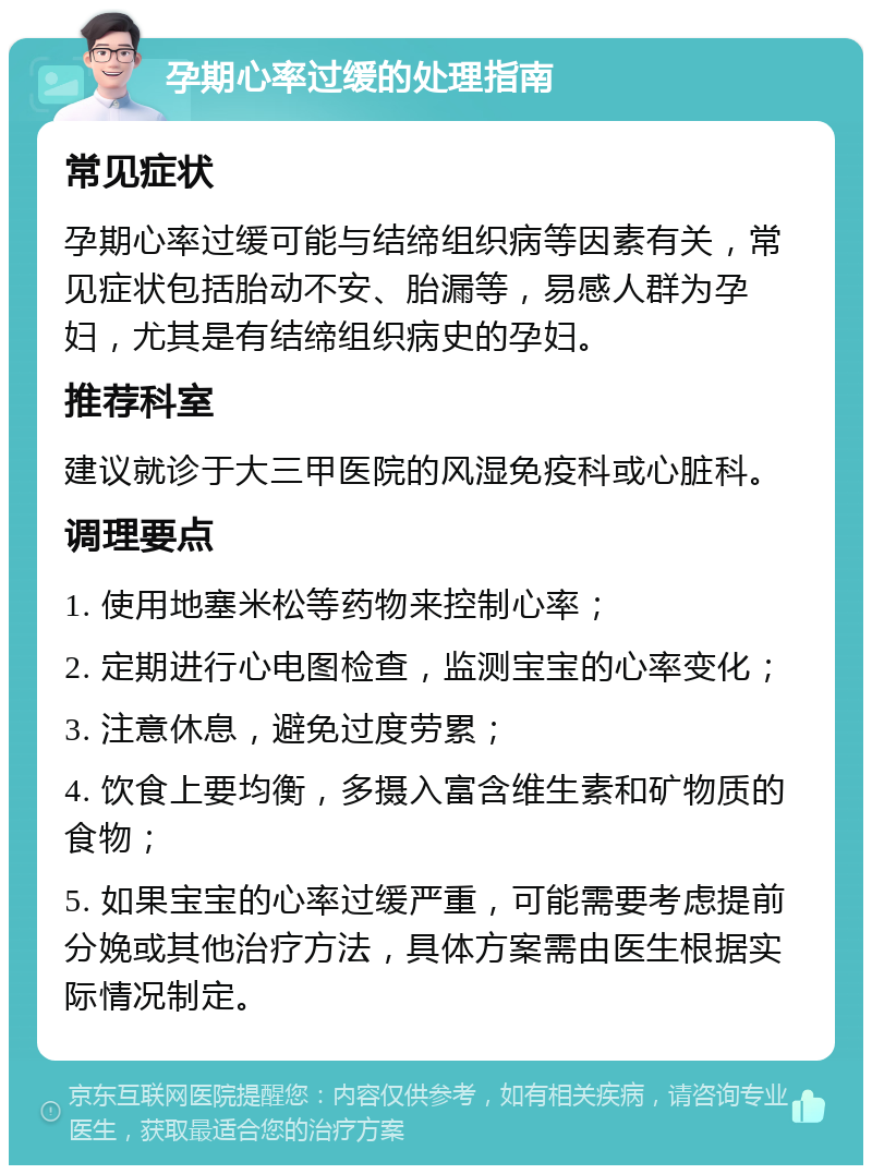 孕期心率过缓的处理指南 常见症状 孕期心率过缓可能与结缔组织病等因素有关，常见症状包括胎动不安、胎漏等，易感人群为孕妇，尤其是有结缔组织病史的孕妇。 推荐科室 建议就诊于大三甲医院的风湿免疫科或心脏科。 调理要点 1. 使用地塞米松等药物来控制心率； 2. 定期进行心电图检查，监测宝宝的心率变化； 3. 注意休息，避免过度劳累； 4. 饮食上要均衡，多摄入富含维生素和矿物质的食物； 5. 如果宝宝的心率过缓严重，可能需要考虑提前分娩或其他治疗方法，具体方案需由医生根据实际情况制定。