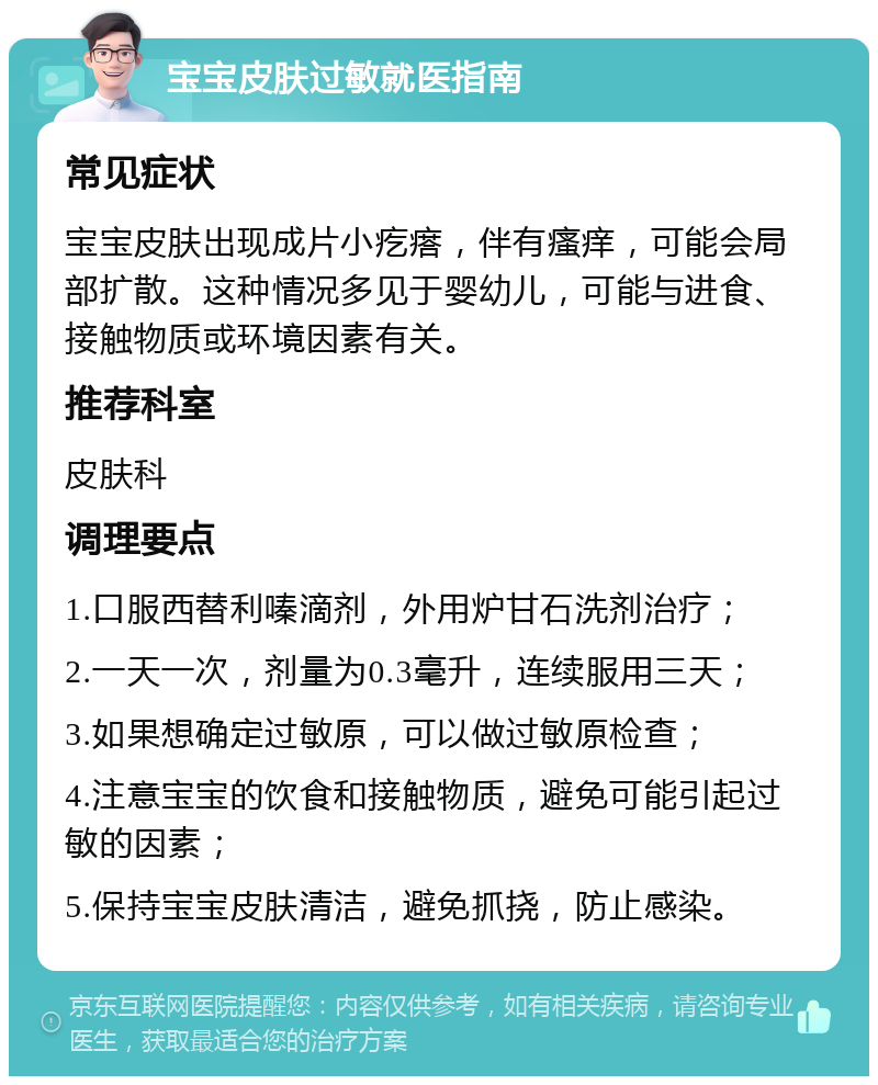 宝宝皮肤过敏就医指南 常见症状 宝宝皮肤出现成片小疙瘩，伴有瘙痒，可能会局部扩散。这种情况多见于婴幼儿，可能与进食、接触物质或环境因素有关。 推荐科室 皮肤科 调理要点 1.口服西替利嗪滴剂，外用炉甘石洗剂治疗； 2.一天一次，剂量为0.3毫升，连续服用三天； 3.如果想确定过敏原，可以做过敏原检查； 4.注意宝宝的饮食和接触物质，避免可能引起过敏的因素； 5.保持宝宝皮肤清洁，避免抓挠，防止感染。