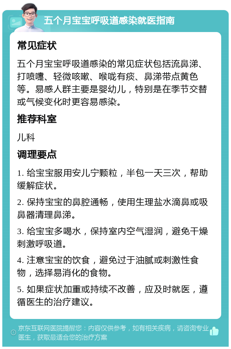 五个月宝宝呼吸道感染就医指南 常见症状 五个月宝宝呼吸道感染的常见症状包括流鼻涕、打喷嚏、轻微咳嗽、喉咙有痰、鼻涕带点黄色等。易感人群主要是婴幼儿，特别是在季节交替或气候变化时更容易感染。 推荐科室 儿科 调理要点 1. 给宝宝服用安儿宁颗粒，半包一天三次，帮助缓解症状。 2. 保持宝宝的鼻腔通畅，使用生理盐水滴鼻或吸鼻器清理鼻涕。 3. 给宝宝多喝水，保持室内空气湿润，避免干燥刺激呼吸道。 4. 注意宝宝的饮食，避免过于油腻或刺激性食物，选择易消化的食物。 5. 如果症状加重或持续不改善，应及时就医，遵循医生的治疗建议。