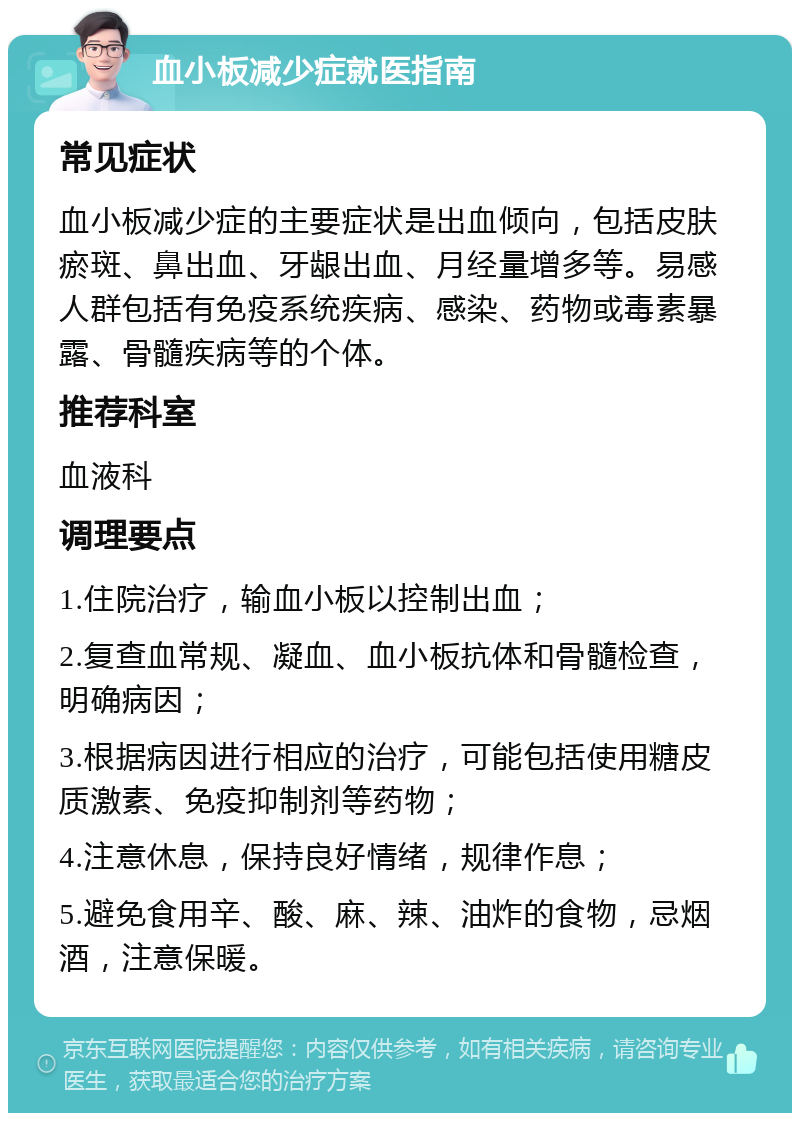 血小板减少症就医指南 常见症状 血小板减少症的主要症状是出血倾向，包括皮肤瘀斑、鼻出血、牙龈出血、月经量增多等。易感人群包括有免疫系统疾病、感染、药物或毒素暴露、骨髓疾病等的个体。 推荐科室 血液科 调理要点 1.住院治疗，输血小板以控制出血； 2.复查血常规、凝血、血小板抗体和骨髓检查，明确病因； 3.根据病因进行相应的治疗，可能包括使用糖皮质激素、免疫抑制剂等药物； 4.注意休息，保持良好情绪，规律作息； 5.避免食用辛、酸、麻、辣、油炸的食物，忌烟酒，注意保暖。