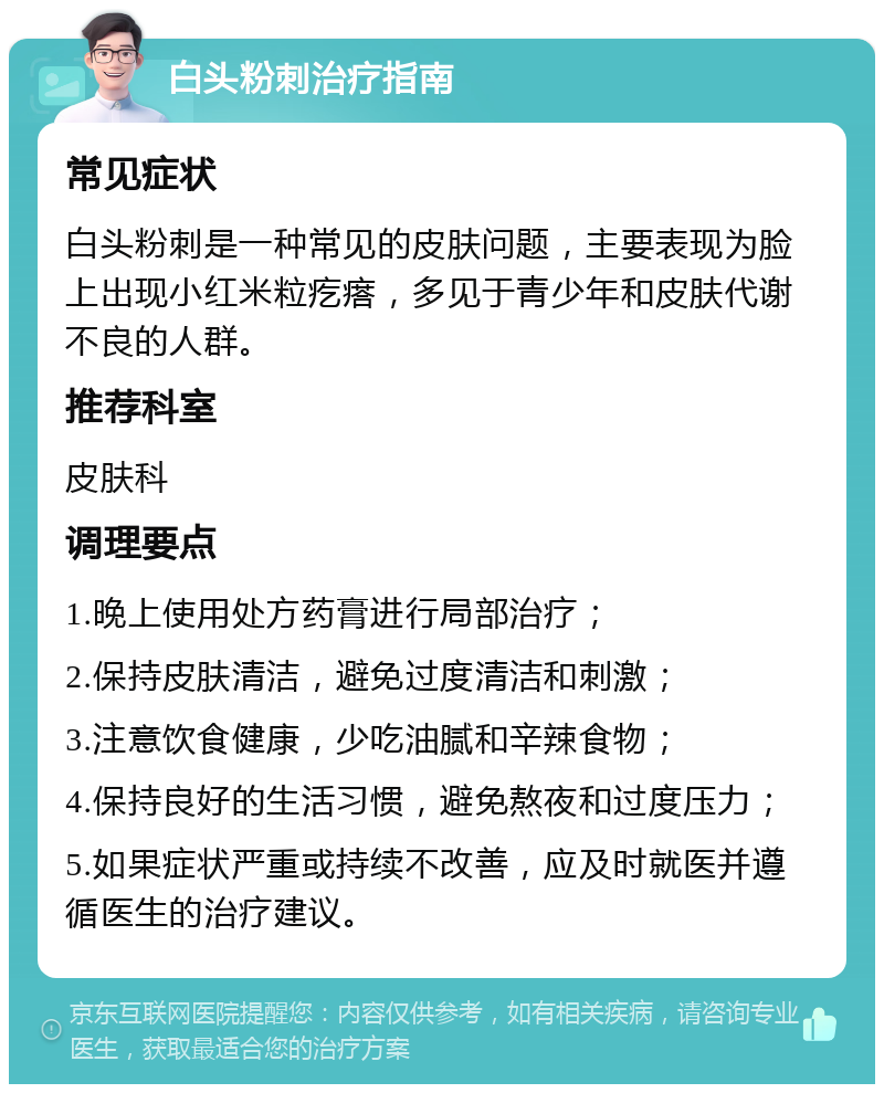 白头粉刺治疗指南 常见症状 白头粉刺是一种常见的皮肤问题，主要表现为脸上出现小红米粒疙瘩，多见于青少年和皮肤代谢不良的人群。 推荐科室 皮肤科 调理要点 1.晚上使用处方药膏进行局部治疗； 2.保持皮肤清洁，避免过度清洁和刺激； 3.注意饮食健康，少吃油腻和辛辣食物； 4.保持良好的生活习惯，避免熬夜和过度压力； 5.如果症状严重或持续不改善，应及时就医并遵循医生的治疗建议。