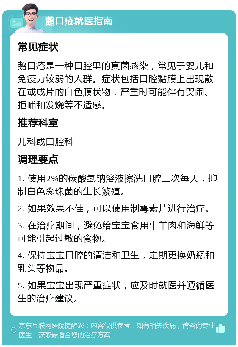 鹅口疮就医指南 常见症状 鹅口疮是一种口腔里的真菌感染，常见于婴儿和免疫力较弱的人群。症状包括口腔黏膜上出现散在或成片的白色膜状物，严重时可能伴有哭闹、拒哺和发烧等不适感。 推荐科室 儿科或口腔科 调理要点 1. 使用2%的碳酸氢钠溶液擦洗口腔三次每天，抑制白色念珠菌的生长繁殖。 2. 如果效果不佳，可以使用制霉素片进行治疗。 3. 在治疗期间，避免给宝宝食用牛羊肉和海鲜等可能引起过敏的食物。 4. 保持宝宝口腔的清洁和卫生，定期更换奶瓶和乳头等物品。 5. 如果宝宝出现严重症状，应及时就医并遵循医生的治疗建议。