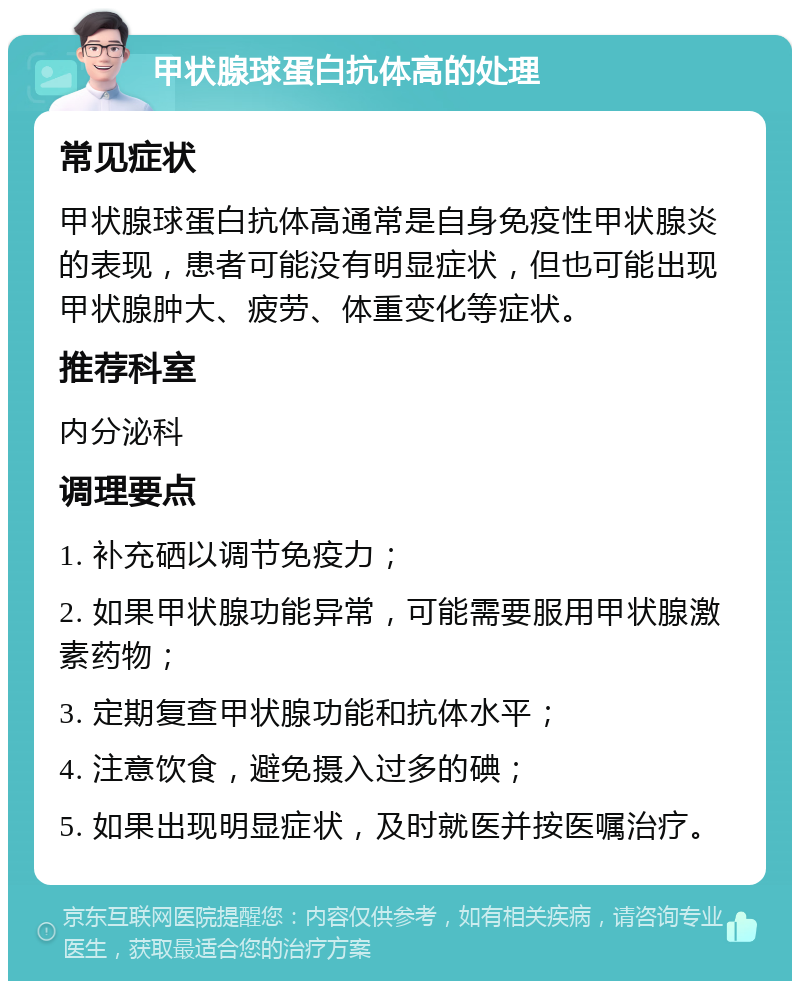 甲状腺球蛋白抗体高的处理 常见症状 甲状腺球蛋白抗体高通常是自身免疫性甲状腺炎的表现，患者可能没有明显症状，但也可能出现甲状腺肿大、疲劳、体重变化等症状。 推荐科室 内分泌科 调理要点 1. 补充硒以调节免疫力； 2. 如果甲状腺功能异常，可能需要服用甲状腺激素药物； 3. 定期复查甲状腺功能和抗体水平； 4. 注意饮食，避免摄入过多的碘； 5. 如果出现明显症状，及时就医并按医嘱治疗。