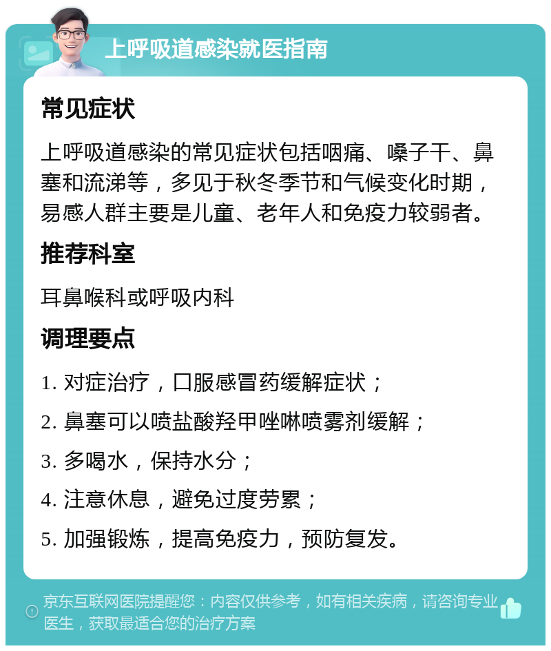 上呼吸道感染就医指南 常见症状 上呼吸道感染的常见症状包括咽痛、嗓子干、鼻塞和流涕等，多见于秋冬季节和气候变化时期，易感人群主要是儿童、老年人和免疫力较弱者。 推荐科室 耳鼻喉科或呼吸内科 调理要点 1. 对症治疗，口服感冒药缓解症状； 2. 鼻塞可以喷盐酸羟甲唑啉喷雾剂缓解； 3. 多喝水，保持水分； 4. 注意休息，避免过度劳累； 5. 加强锻炼，提高免疫力，预防复发。