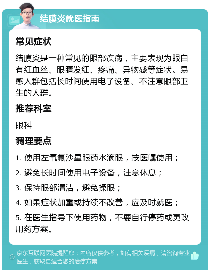 结膜炎就医指南 常见症状 结膜炎是一种常见的眼部疾病，主要表现为眼白有红血丝、眼睛发红、疼痛、异物感等症状。易感人群包括长时间使用电子设备、不注意眼部卫生的人群。 推荐科室 眼科 调理要点 1. 使用左氧氟沙星眼药水滴眼，按医嘱使用； 2. 避免长时间使用电子设备，注意休息； 3. 保持眼部清洁，避免揉眼； 4. 如果症状加重或持续不改善，应及时就医； 5. 在医生指导下使用药物，不要自行停药或更改用药方案。