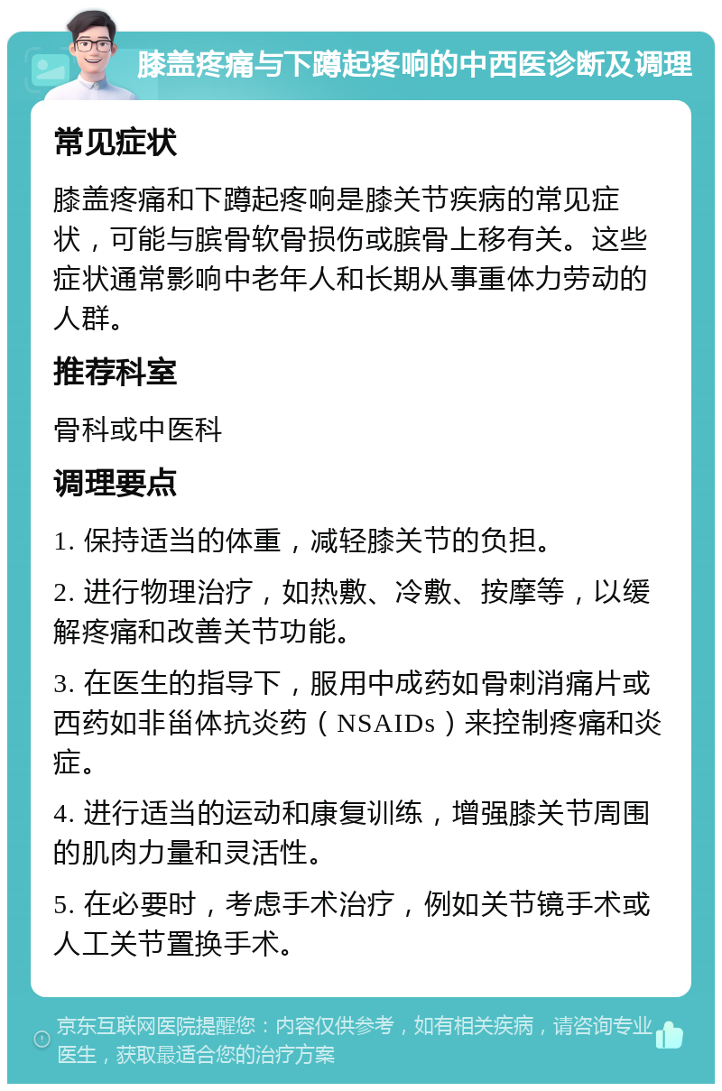 膝盖疼痛与下蹲起疼响的中西医诊断及调理 常见症状 膝盖疼痛和下蹲起疼响是膝关节疾病的常见症状，可能与膑骨软骨损伤或膑骨上移有关。这些症状通常影响中老年人和长期从事重体力劳动的人群。 推荐科室 骨科或中医科 调理要点 1. 保持适当的体重，减轻膝关节的负担。 2. 进行物理治疗，如热敷、冷敷、按摩等，以缓解疼痛和改善关节功能。 3. 在医生的指导下，服用中成药如骨刺消痛片或西药如非甾体抗炎药（NSAIDs）来控制疼痛和炎症。 4. 进行适当的运动和康复训练，增强膝关节周围的肌肉力量和灵活性。 5. 在必要时，考虑手术治疗，例如关节镜手术或人工关节置换手术。