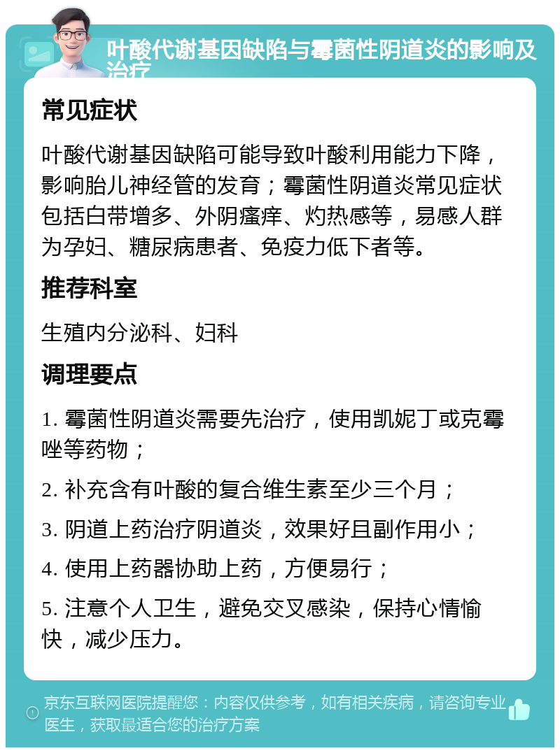 叶酸代谢基因缺陷与霉菌性阴道炎的影响及治疗 常见症状 叶酸代谢基因缺陷可能导致叶酸利用能力下降，影响胎儿神经管的发育；霉菌性阴道炎常见症状包括白带增多、外阴瘙痒、灼热感等，易感人群为孕妇、糖尿病患者、免疫力低下者等。 推荐科室 生殖内分泌科、妇科 调理要点 1. 霉菌性阴道炎需要先治疗，使用凯妮丁或克霉唑等药物； 2. 补充含有叶酸的复合维生素至少三个月； 3. 阴道上药治疗阴道炎，效果好且副作用小； 4. 使用上药器协助上药，方便易行； 5. 注意个人卫生，避免交叉感染，保持心情愉快，减少压力。